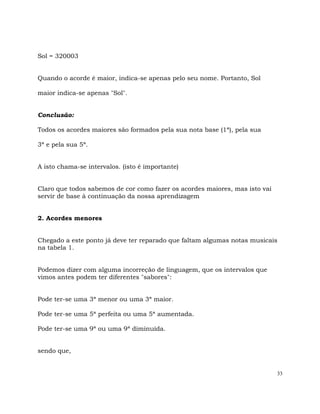 33
Sol = 320003
Quando o acorde é maior, indica-se apenas pelo seu nome. Portanto, Sol
maior indica-se apenas "Sol".
Conclusão:
Todos os acordes maiores são formados pela sua nota base (1ª), pela sua
3ª e pela sua 5ª.
A isto chama-se intervalos. (isto é importante)
Claro que todos sabemos de cor como fazer os acordes maiores, mas isto vai
servir de base à continuação da nossa aprendizagem
2. Acordes menores
Chegado a este ponto já deve ter reparado que faltam algumas notas musicais
na tabela 1.
Podemos dizer com alguma incorreção de linguagem, que os intervalos que
vimos antes podem ter diferentes "sabores":
Pode ter-se uma 3ª menor ou uma 3ª maior.
Pode ter-se uma 5ª perfeita ou uma 5ª aumentada.
Pode ter-se uma 9ª ou uma 9ª diminuída.
sendo que,
 