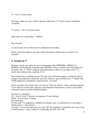 36
5ª = Lá (+7 semi-tons)
Até aqui, nada de novo. Resta apenas adicionar a 7ª menor para completar
o acorde:
7ª menor = Dó (+10 semi-tons)
Pode fazer-se então Rém = x00211
Em resumo:
A construção de acordes faz-se utilizando intervalos.
Estes intervalos dizem-nos que notas devemos utilizar para construir os
acordes.
3. Acordes de 7ª
Existem notas que além de serem formados pela PRIMEIRA, TERÇA e a
QUINTA são formados também pela SÉTIMA. Estes acordes são chamados de
Acordes com 7ª. Neste capítulo aprenderemos a fazer os acordes com 7ª a
partir das tabelas dos capitulo 4 e 5.
Para acharmos a sétima menor de uma nota devemos pegar a primeira (que é
sempre ela própria) e diminuir um tom inteiro e para acharmos a 7ª Maior (Ex.
D7M) pegamos a primeira e diminuímos 1/2 tom!
Estes acordes vão surgir aqui um pouco "fora da ordem", mas é apenas porque
é um tipo de acorde que aparece com bastante frequência e com o qual todos
estamos mais ou menos familiarizados.
Portanto a notação é:
X7 - Leia X com 7ª menor ou apenas, X com sétima
X7M - Leia X com 7ª maior.
Por Exemplo:
A7 (La com 7ª), pegamos o próprio Lá (nota), que é a primeira de A (acorde) e
diminuímos 1 tom inteiro.
ou seja, o A era formado por, La, Do e Mi daí pegamos a primeira de A que é Lá
e diminuímos 1 tom, então A7 é formado por Sol, Do e Mi.
 