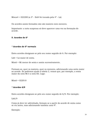 39
Misus4 = 022200 (a 3ª - Sol# foi trocada pela 4ª - Lá)
Os acordes assim formados não são maiores nem menores.
Importante: a nota suspensa só deve aparecer uma vez na formação do
acorde.
5. Acordes de 6ª
* Acordes de 6ª normais
Estes acordes designam-se pelo seu nome seguido de 6. Por exemplo:
Lá6 = Lá maior de sexta.
Mim6 = Mi menor de sexta e assim sucessivamente.
Formam-se, quer os maiores, quer os menores, adicionando uma sexta maior
ao acorde. Se pedirmos ajuda à tabela 2, vemos que, por exemplo, a sexta
maior da nota Mi é a nota Dó. Logo:
Mim6 = 022010
* Acordes 6/9
Estes acordes designam-se pelo seu nome seguido de 6/9. Por exemplo:
Lá6/9
Como já deve ter adivinhado, formam-se a partir do acorde de sexta como
se viu antes, mas adicionando também uma 9ª.
Exemplo:
 