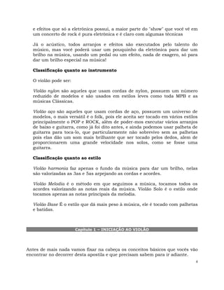 4
e efeitos que só a eletrônica possui, a maior parte do "show" que você vê em
um concerto de rock é pura eletrônica e é claro com algumas técnicas
Já o acústico, todos arranjos e efeitos são executados pelo talento do
músico, mas você poderá usar um pouquinho da eletrônica para dar um
brilho na música, usando um pedal ou um efeito, nada de exagero, só para
dar um brilho especial na música!
Classificação quanto ao instrumento
O violão pode ser:
Violão nylon são aqueles que usam cordas de nylon, possuem um número
reduzido de modelos e são usados em estilos leves como toda MPB e as
músicas Clássicas.
Violão aço são aqueles que usam cordas de aço, possuem um universo de
modelos, o mais versátil é o folk, pois ele aceita ser tocado em vários estilos
principalmente o POP e ROCK, além de poder-mos executar vários arranjos
de baixo e guitarra, como já foi dito antes, e ainda podemos usar palheta de
guitarra para toca-lo, que particularmente não sobrevivo sem as palhetas
pois elas dão um som mais brilhante que ser tocado pelos dedos, alem de
proporcionarem uma grande velocidade nos solos, como se fosse uma
guitarra.
Classificação quanto ao estilo
Violão harmonia faz apenas o fundo da música para dar um brilho, nelas
são valorizadas as 3as e 5as arpejando as cordas e acordes.
Violão Melodia é o método em que seguimos a música, tocamos todos os
acordes valorizando as notas reais da música. Violão Solo é o estilo onde
tocamos apenas as notas principais da melodia.
Violão Base É o estilo que dá mais peso à música, ele é tocado com palhetas
e batidas.
Capítulo 1 – INICIAÇÃO AO VIOLÃO
Antes de mais nada vamos fixar na cabeça os conceitos básicos que vocês vão
encontrar no decorrer desta apostila e que precisam sabem para ir adiante.
 