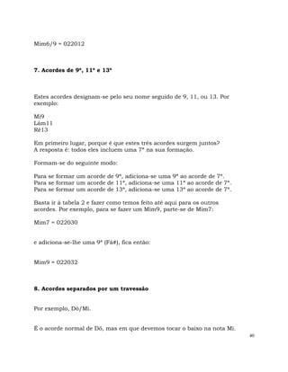 40
Mim6/9 = 022012
7. Acordes de 9ª, 11ª e 13ª
Estes acordes designam-se pelo seu nome seguido de 9, 11, ou 13. Por
exemplo:
Mi9
Lám11
Ré13
Em primeiro lugar, porque é que estes três acordes surgem juntos?
A resposta é: todos eles incluem uma 7ª na sua formação.
Formam-se do seguinte modo:
Para se formar um acorde de 9ª, adiciona-se uma 9ª ao acorde de 7ª.
Para se formar um acorde de 11ª, adiciona-se uma 11ª ao acorde de 7ª.
Para se formar um acorde de 13ª, adiciona-se uma 13ª ao acorde de 7ª.
Basta ir à tabela 2 e fazer como temos feito até aqui para os outros
acordes. Por exemplo, para se fazer um Mim9, parte-se de Mim7:
Mim7 = 022030
e adiciona-se-lhe uma 9ª (Fá#), fica então:
Mim9 = 022032
8. Acordes separados por um travessão
Por exemplo, Dó/Mi.
É o acorde normal de Dó, mas em que devemos tocar o baixo na nota Mi.
 