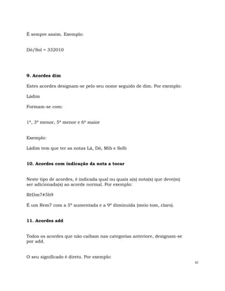 41
É sempre assim. Exemplo:
Dó/Sol = 332010
9. Acordes dim
Estes acordes designam-se pelo seu nome seguido de dim. Por exemplo:
Ládim
Formam-se com:
1ª, 3ª menor, 5ª menor e 6ª maior
Exemplo:
Ládim tem que ter as notas Lá, Dó, Mib e Solb
10. Acordes com indicação da nota a tocar
Neste tipo de acordes, é indicada qual ou quais a(s) nota(s) que deve(m)
ser adicionada(s) ao acorde normal. Por exemplo:
RéDm7#5b9
É um Rem7 com a 5ª aumentada e a 9ª diminuída (meio tom, claro).
11. Acordes add
Todos os acordes que não caibam nas categorias anteriore, designam-se
por add.
O seu significado é direto. Por exemplo:
 