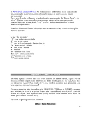 43
b) ACORDES DISSONANTES: Ao contrário dos anteriores, estes transmitem
uma sensação mais tensa, mais chocante (dando a impressão de pouco
harmoniosa).
Estes acordes são utilizados principalmente na execução da "Bossa Nova" e do
"Jazz". Muitas vezes, quando estes acordes são tocados separadamente,
transmitem uma sensação de "erro", porém, no contexto geral da música
tornam-se agradáveis.
Podemos relembrar dessa forma que sete símbolos abaixo são utilizados para
nomear acordes:
M ou + Lê-se maior
+5 " com quinta aumentada
6 " com sexta maior
7 " com sétima (menor) - da dominante
7M " com sétima - Maior
9 " com nona - Maior
m " menor
m6 " menor com sexta
dim ou o " sétima diminuta
m7 " menor com sétima
-9 " com nona menor
Capítulo 9 – ACORDES RELATIVOS
Existem alguns acordes que são bem difíceis de serem feitos, alguns usam
pestana outros exigem uma abertura de dedo muito grande, ou seja, tudo que
os iniciantes fogem! Para sorte de vocês, existem acordes que possuem som
bem parecido com outro acorde!
Como os acordes são formados pela PRIMEIRA, TERÇA e a QUINTA, acordes
que possuam a terça e a quinta iguais sãs chamados de relativas (A primeira
nunca será igual, pois a primeira de qualquer nota é ela mesma, além disso, se
fosse igual seria a mesma nota).
Vejamos as principais notas relativas.
Cifras Suas Relativas
 