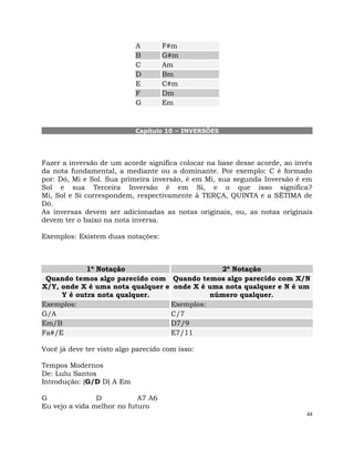 44
A F#m
B G#m
C Am
D Bm
E C#m
F Dm
G Em
Capítulo 10 – INVERSÕES
Fazer a inversão de um acorde significa colocar na base desse acorde, ao invés
da nota fundamental, a mediante ou a dominante. Por exemplo: C é formado
por: Dó, Mi e Sol. Sua primeira inversão, é em Mi, sua segunda Inversão é em
Sol e sua Terceira Inversão é em Si, e o que isso significa?
Mi, Sol e Si correspondem, respectivamente à TERÇA, QUINTA e a SÉTIMA de
Dó.
As inversas devem ser adicionadas as notas originais, ou, as notas originais
devem ter o baixo na nota inversa.
Exemplos: Existem duas notações:
1ª Notação 2ª Notação
Quando temos algo parecido com
X/Y, onde X é uma nota qualquer e
Y é outra nota qualquer.
Quando temos algo parecido com X/N
onde X é uma nota qualquer e N é um
número qualquer.
Exemplos: Exemplos:
G/A C/7
Em/B D7/9
Fa#/E E7/11
Você já deve ter visto algo parecido com isso:
Tempos Modernos
De: Lulu Santos
Introdução: (G/D D) A Em
G D A7 A6
Eu vejo a vida melhor no futuro
 