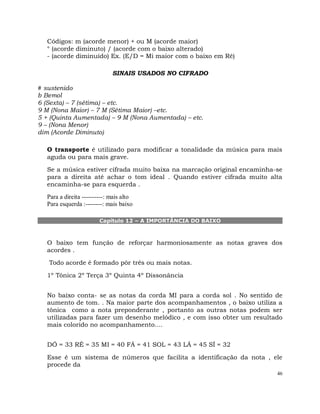 46
Códigos: m (acorde menor) + ou M (acorde maior)
° (acorde diminuto) / (acorde com o baixo alterado)
- (acorde diminuído) Ex. (E/D = Mi maior com o baixo em Ré)
SINAIS USADOS NO CIFRADO
# sustenido
b Bemol
6 (Sexta) – 7 (sétima) – etc.
9 M (Nona Maior) – 7 M (Sétima Maior) –etc.
5 + (Quinta Aumentada) – 9 M (Nona Aumentada) – etc.
9 – (Nona Menor)
dim (Acorde Diminuto)
O transporte é utilizado para modificar a tonalidade da música para mais
aguda ou para mais grave.
Se a música estiver cifrada muito baixa na marcação original encaminha-se
para a direita até achar o tom ideal . Quando estiver cifrada muito alta
encaminha-se para esquerda .
Para a direita ----------: mais alto
Para esquerda :--------: mais baixo
Capítulo 12 – A IMPORTÂNCIA DO BAIXO
O baixo tem função de reforçar harmoniosamente as notas graves dos
acordes .
Todo acorde é formado pôr três ou mais notas.
1º Tônica 2º Terça 3º Quinta 4º Dissonância
No baixo conta- se as notas da corda MI para a corda sol . No sentido de
aumento de tom. . Na maior parte dos acompanhamentos , o baixo utiliza a
tônica como a nota preponderante , portanto as outras notas podem ser
utilizadas para fazer um desenho melódico , e com isso obter um resultado
mais colorido no acompanhamento....
DÓ = 33 RÉ = 35 MI = 40 FÁ = 41 SOL = 43 LÁ = 45 SÍ = 32
Esse é um sistema de números que facilita a identificação da nota , ele
procede da
 