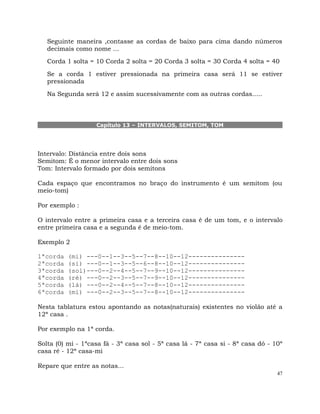 47
Seguinte maneira ,contasse as cordas de baixo para cima dando números
decimais como nome ...
Corda 1 solta = 10 Corda 2 solta = 20 Corda 3 solta = 30 Corda 4 solta = 40
Se a corda 1 estiver pressionada na primeira casa será 11 se estiver
pressionada
Na Segunda será 12 e assim sucessivamente com as outras cordas.....
Capítulo 13 – INTERVALOS, SEMITOM, TOM
Intervalo: Distância entre dois sons
Semitom: É o menor intervalo entre dois sons
Tom: Intervalo formado por dois semitons
Cada espaço que encontramos no braço do instrumento é um semitom (ou
meio-tom)
Por exemplo :
O intervalo entre a primeira casa e a terceira casa é de um tom, e o intervalo
entre primeira casa e a segunda é de meio-tom.
Exemplo 2
1ªcorda (mi) ---0--1--3--5--7--8--10--12---------------
2ªcorda (si) ---0--1--3--5--6--8--10--12---------------
3ªcorda (sol)---0--2--4--5--7--9--10--12---------------
4ªcorda (ré) ---0--2--3--5--7--9--10--12---------------
5ªcorda (lá) ---0--2--4--5--7--8--10--12---------------
6ªcorda (mi) ---0--2--3--5--7--8--10--12---------------
Nesta tablatura estou apontando as notas(naturais) existentes no violão até a
12ª casa .
Por exemplo na 1ª corda.
Solta (0) mi - 1ªcasa fá - 3ª casa sol - 5ª casa lá - 7ª casa si - 8ª casa dó - 10ª
casa ré - 12ª casa-mi
Repare que entre as notas...
 