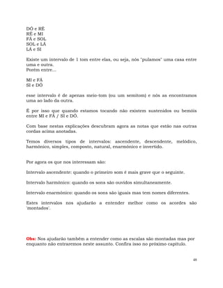 48
DÓ e RÉ
RÉ e MI
FÁ e SOL
SOL e LÁ
LÁ e SI
Existe um intervalo de 1 tom entre elas, ou seja, nós "pulamos" uma casa entre
uma e outra.
Porém entre...
MI e FÁ
SI e DÓ
esse intervalo é de apenas meio-tom (ou um semitom) e nós as encontramos
uma ao lado da outra.
É por isso que quando estamos tocando não existem sustenidos ou bemóis
entre MI e FÁ / SI e DÓ.
Com base nestas explicações descubram agora as notas que estão nas outras
cordas acima anotadas.
Temos diversos tipos de intervalos: ascendente, descendente, melódico,
harmônico, simples, composto, natural, enarmônico e invertido.
Por agora os que nos interessam são:
Intervalo ascendente: quando o primeiro som é mais grave que o seguinte.
Intervalo harmônico: quando os sons são ouvidos simultaneamente.
Intervalo enarmônico: quando os sons são iguais mas tem nomes diferentes.
Estes intervalos nos ajudarão a entender melhor como os acordes são
'montados'.
Obs: Nos ajudarão também a entender como as escalas são montadas mas por
enquanto não entraremos neste assunto. Confira isso no próximo capítulo.
 