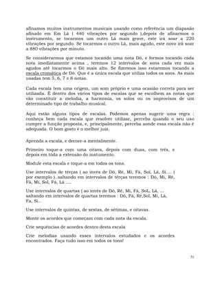 51
afinamos muitos instrumentos musicais usando como referência um diapasão
afinado em Em Lá ( 440 vibrações por segundo ),depois de afinarmos o
instrumento, se tocarmos um outro Lá mais grave, este irá soar a 220
vibrações por segundo. Se tocarmos o outro Lá, mais agudo, este novo irá soar
a 880 vibrações por minuto.
Se considerarmos que estamos tocando uma nota Dó, e formos tocando cada
nota imediatamente acima , teremos 12 intervalos de sons cada vez mais
agudos até tocarmos o Dó mais alto. Se fizermos isso estaremos tocando a
escala cromática de Dó. Que é a única escala que utiliza todos os sons. As mais
usadas tem 5, 6, 7 e 8 notas.
Cada escala tem uma origem, um som próprio e uma ocasião correta para ser
utilizada. É dentro dos vários tipos de escalas que se escolhem as notas que
vão constituir a melodia, a harmonia, os solos ou os improvisos de um
determinado tipo de trabalho musical.
Aqui estão alguns tipos de escalas. Podemos apenas sugerir uma regra :
conheça bem cada escala que resolver utilizar, perceba quando o seu uso
cumpre a função proposta, e, principalmente, perceba aonde essa escala não é
adequada. O bom gosto é o melhor juiz.
Aprenda a escala, e decore-a mentalmente.
Primeiro toque-a com uma oitava, depois com duas, com três, e
depois em tôda a extensão do instumento.
Module esta escala e toque-a em todos os tons.
Use intervalos de têrças ( ao invés de Dó, Ré, Mi, Fá, Sol, Lá, Si.... (
por exemplo )..saltando em intervalos de têrças teremos : Dó, Mi, Ré,
Fá, Mi, Sol, Fá, Lá ....
Use intervalos de quartas ( ao invés de Dó, Ré, Mi, Fá, SoL, Lá, ...
saltando em intervalos de quartas teremos : Dó, Fá, Ré,Sol, Mi, Lá,
Fa, Si..
Use intervalos de quintas, de sextas, de sétimas, e oitavas.
Monte os acordes que começam com cada nota da escala.
Crie sequências de acordes dentro desta escala
Crie melodias usando esses intervalos estudados e os acordes
encontrados. Faça tudo isso em todos os tons!
 