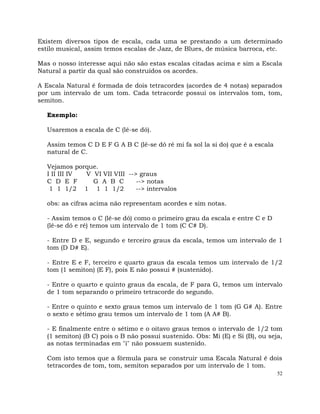 52
Existem diversos tipos de escala, cada uma se prestando a um determinado
estilo musical, assim temos escalas de Jazz, de Blues, de música barroca, etc.
Mas o nosso interesse aqui não são estas escalas citadas acima e sim a Escala
Natural a partir da qual são construídos os acordes.
A Escala Natural é formada de dois tetracordes (acordes de 4 notas) separados
por um intervalo de um tom. Cada tetracorde possui os intervalos tom, tom,
semiton.
Exemplo:
Usaremos a escala de C (lê-se dó).
Assim temos C D E F G A B C (lê-se dó ré mi fa sol la si do) que é a escala
natural de C.
Vejamos porque.
I II III IV V VI VII VIII --> graus
C D E F G A B C --> notas
1 1 1/2 1 1 1 1/2 --> intervalos
obs: as cifras acima não representam acordes e sim notas.
- Assim temos o C (lê-se dó) como o primeiro grau da escala e entre C e D
(lê-se dó e ré) temos um intervalo de 1 tom (C C# D).
- Entre D e E, segundo e terceiro graus da escala, temos um intervalo de 1
tom (D D# E).
- Entre E e F, terceiro e quarto graus da escala temos um intervalo de 1/2
tom (1 semiton) (E F), pois E não possui # (sustenido).
- Entre o quarto e quinto graus da escala, de F para G, temos um intervalo
de 1 tom separando o primeiro tetracorde do segundo.
- Entre o quinto e sexto graus temos um intervalo de 1 tom (G G# A). Entre
o sexto e sétimo grau temos um intervalo de 1 tom (A A# B).
- E finalmente entre o sétimo e o oitavo graus temos o intervalo de 1/2 tom
(1 semiton) (B C) pois o B não possui sustenido. Obs: Mi (E) e Si (B), ou seja,
as notas terminadas em "i" não possuem sustenido.
Com isto temos que a fórmula para se construir uma Escala Natural é dois
tetracordes de tom, tom, semiton separados por um intervalo de 1 tom.
 