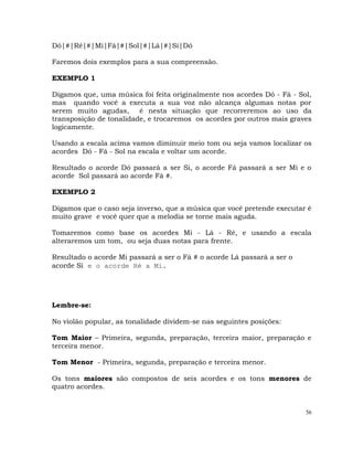 56
Dó|#|Ré|#|Mi|Fá|#|Sol|#|Lá|#|Si|Dó
Faremos dois exemplos para a sua compreensão.
EXEMPLO 1
Digamos que, uma música foi feita originalmente nos acordes Dó - Fá - Sol,
mas quando você a executa a sua voz não alcança algumas notas por
serem muito agudas, é nesta situação que recorreremos ao uso da
transposição de tonalidade, e trocaremos os acordes por outros mais graves
logicamente.
Usando a escala acima vamos diminuir meio tom ou seja vamos localizar os
acordes Dó - Fá - Sol na escala e voltar um acorde.
Resultado o acorde Dó passará a ser Si, o acorde Fá passará a ser Mi e o
acorde Sol passará ao acorde Fá #.
EXEMPLO 2
Digamos que o caso seja inverso, que a música que você pretende executar é
muito grave e você quer que a melodia se torne mais aguda.
Tomaremos como base os acordes Mi - Lá - Ré, e usando a escala
alteraremos um tom, ou seja duas notas para frente.
Resultado o acorde Mi passará a ser o Fá # o acorde Lá passará a ser o
acorde Si e o acorde Ré a Mi.
Lembre-se:
No violão popular, as tonalidade dividem-se nas seguintes posições:
Tom Maior – Primeira, segunda, preparação, terceira maior, preparação e
terceira menor.
Tom Menor - Primeira, segunda, preparação e terceira menor.
Os tons maiores são compostos de seis acordes e os tons menores de
quatro acordes.
 