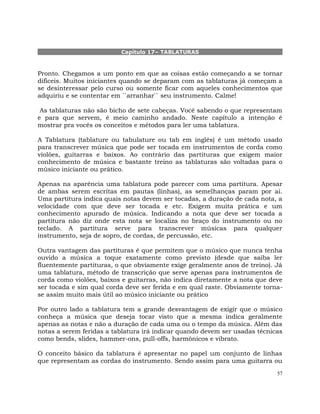 57
Capítulo 17– TABLATURAS
Pronto. Chegamos a um ponto em que as coisas estão começando a se tornar
difíceis. Muitos iniciantes quando se deparam com as tablaturas já começam a
se desinteressar pelo curso ou somente ficar com aqueles conhecimentos que
adquiriu e se contentar em ``arranhar`` seu instrumento. Calme!
As tablaturas não são bicho de sete cabeças. Você sabendo o que representam
e para que servem, é meio caminho andado. Neste capítulo a intenção é
mostrar pra vocês os conceitos e métodos para ler uma tablatura.
A Tablatura (tablature ou tabulature ou tab em inglês) é um método usado
para transcrever música que pode ser tocada em instrumentos de corda como
violões, guitarras e baixos. Ao contrário das partituras que exigem maior
conhecimento de música e bastante treino as tablaturas são voltadas para o
músico iniciante ou prático.
Apenas na aparência uma tablatura pode parecer com uma partitura. Apesar
de ambas serem escritas em pautas (linhas), as semelhanças param por ai.
Uma partitura indica quais notas devem ser tocadas, a duração de cada nota, a
velocidade com que deve ser tocada e etc. Exigem muita prática e um
conhecimento apurado de música. Indicando a nota que deve ser tocada a
partitura não diz onde esta nota se localiza no braço do instrumento ou no
teclado. A partitura serve para transcrever músicas para qualquer
instrumento, seja de sopro, de cordas, de percussão, etc.
Outra vantagem das partituras é que permitem que o músico que nunca tenha
ouvido a música a toque exatamente como previsto (desde que saiba ler
fluentemente partituras, o que obviamente exige geralmente anos de treino). Já
uma tablatura, método de transcrição que serve apenas para instrumentos de
corda como violões, baixos e guitarras, não indica diretamente a nota que deve
ser tocada e sim qual corda deve ser ferida e em qual raste. Obviamente torna-
se assim muito mais útil ao músico iniciante ou prático
Por outro lado a tablatura tem a grande desvantagem de exigir que o músico
conheça a música que deseja tocar visto que a mesma indica geralmente
apenas as notas e não a duração de cada uma ou o tempo da música. Além das
notas a serem feridas a tablatura irá indicar quando devem ser usadas técnicas
como bends, slides, hammer-ons, pull-offs, harmônicos e vibrato.
O conceito básico da tablatura é apresentar no papel um conjunto de linhas
que representam as cordas do instrumento. Sendo assim para uma guitarra ou
 