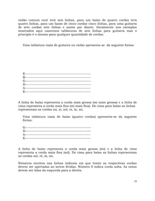 58
violão comum você terá seis linhas, para um baixo de quatro cordas terá
quatro linhas, para um baixo de cinco cordas cinco linhas, para uma guitarra
de sete cordas sete linhas e assim por diante. Geralmente nos exemplos
mostrados aqui usaremos tablaturas de seis linhas para guitarra mas o
principio é o mesmo para qualquer quantidade de cordas.
Uma tablatura vazia de guitarra ou violão apresenta-se da seguinte forma:
E------------------------------------------------------
B------------------------------------------------------
G------------------------------------------------------
D------------------------------------------------------
A------------------------------------------------------
E------------------------------------------------------
A linha de baixo representa a corda mais grossa (mi mais grossa) e a linha de
cima representa a corda mais fina (mi mais fina). De cima para baixo as linhas
representam as cordas mi, si, sol, re, la, mi.
Uma tablatura vazia de baixo (quatro cordas) apresenta-se da seguinte
forma:
G------------------------------------------------------
D------------------------------------------------------
A------------------------------------------------------
E------------------------------------------------------
A linha de baixo representa a corda mais grossa (mi) e a linha de cima
representa a corda mais fina (sol). De cima para baixo as linhas representam
as cordas sol, ré, lá, mi.
Números escritos nas linhas indicam em que traste as respectivas cordas
devem ser apertadas ao serem feridas. Número 0 indica corda solta. As notas
devem ser lidas da esquerda para a direita.
 