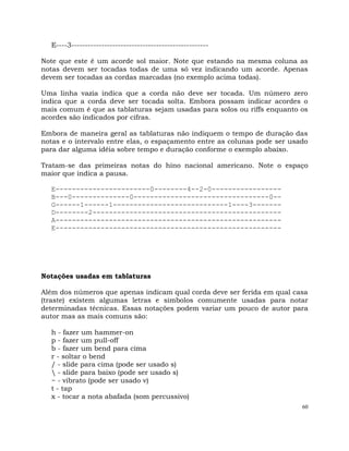 60
E----3--------------------------------------------------
Note que este é um acorde sol maior. Note que estando na mesma coluna as
notas devem ser tocadas todas de uma só vez indicando um acorde. Apenas
devem ser tocadas as cordas marcadas (no exemplo acima todas).
Uma linha vazia indica que a corda não deve ser tocada. Um número zero
indica que a corda deve ser tocada solta. Embora possam indicar acordes o
mais comum é que as tablaturas sejam usadas para solos ou riffs enquanto os
acordes são indicados por cifras.
Embora de maneira geral as tablaturas não indiquem o tempo de duração das
notas e o intervalo entre elas, o espaçamento entre as colunas pode ser usado
para dar alguma idéia sobre tempo e duração conforme o exemplo abaixo.
Tratam-se das primeiras notas do hino nacional americano. Note o espaço
maior que indica a pausa.
E-----------------------0--------4--2-0-----------------
B---0--------------0---------------------------------0--
G------1------1----------------------------1----3-------
D--------2----------------------------------------------
A-------------------------------------------------------
E-------------------------------------------------------
Notações usadas em tablaturas
Além dos números que apenas indicam qual corda deve ser ferida em qual casa
(traste) existem algumas letras e simbolos comumente usadas para notar
determinadas técnicas. Essas notações podem variar um pouco de autor para
autor mas as mais comuns são:
h - fazer um hammer-on
p - fazer um pull-off
b - fazer um bend para cima
r - soltar o bend
/ - slide para cima (pode ser usado s)
 - slide para baixo (pode ser usado s)
~ - vibrato (pode ser usado v)
t - tap
x - tocar a nota abafada (som percussivo)
 