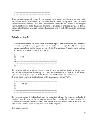 62
A---------------------------------------------
E---------------------------------------------
Neste caso a corda deve ser ferida na segunda casa, imediatamente apertada
na quarta casa (hammer-on), imediatamente solta da quarta casa (soando
novamente na segunda, pull-off), novamente apertada na Quarta e assim por
diante. Note que a mão direita do música só irá ferir a primeira nota... todas as
outras são tocadas apenas com os hammers-ons e pull-offs da mão esquerda
no braço.
Notação de bends
Um bend consiste em empurrar uma corda para cima aumentando a tensão
e consequentemente gerando uma nota mais aguda. Quanto mais
empurrada for a corda maior será o efeito. Um número é usado para indicar
o quanto a nota deve ser aumentada.
E------------------------------------------------------
B------7b9--------------------------------------------
G------------------------------------------------------
D------------------------------------------------------
A------------------------------------------------------
E------------------------------------------------------
No exemplo acima a corda (re) deve ser tocada no sétimo traste e empurrada
para cima até que soe mais aguda como se estivesse apertada no nono traste
(um tom acima). Note que o dedo do musico continuara na sétima casa.
O bend pode também ser indicado entre parênteses como 7b(9).
E------------------------------------------------------
B------7b9--9r7-------------------------------------
G------------------------------------------------------
D------------------------------------------------------
A------------------------------------------------------
E------------------------------------------------------
No exemplo acima é indicado depois do bend inicial que ele deve ser soltado. O
músico deve ferir a corda na sétima casa, fazer um bend de um tom inteiro
(equivalente a subir duas casas), ferir novamente a corda e soltar o bend (de
forma que a corda volte a sua posição e nota originais).
Outros exemplos:
 