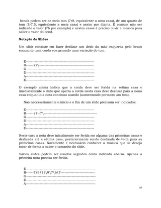 63
bends podem ser de meio tom (7r8, equivalente a uma casa), de um quarto de
tom (7r7.5, equivalente a meia casa) e assim por diante. É comum não ser
indicado o valor (7b por exemplo) e nestes casos é preciso ouvir a música para
saber o valor do bend.
Notação de Slides
Um slide consiste em fazer deslizar um dedo da mão esquerda pelo braço
enquanto uma corda soa gerando uma variação do tom.
E------------------------------------------------------
B------7/9-------------------------------------------
G------------------------------------------------------
D------------------------------------------------------
A------------------------------------------------------
E------------------------------------------------------
O exemplo acima indica que a corda deve ser ferida na sétima casa e
imediatamente o dedo que aperta a corda nesta casa deve deslizar para a nona
casa enquanto a nota continua soando (aumentando portanto um tom).
Não necessariamente o início e o fim de um slide precisam ser indicados:
E------------------------------------------------------
B------/7--7------------------------------------------
G------------------------------------------------------
D------------------------------------------------------
A------------------------------------------------------
E------------------------------------------------------
Neste caso a nota deve inicialmente ser ferida em alguma das primeiras casas e
deslizada até a sétima casa, posteriormente sendo deslizada de volta para as
primeiras casas. Novamente é necessário conhecer a música que se deseja
tocar de forma a saber o tamanho do slide.
Vários slides podem ser usados seguidos como indicado abaixo. Apenas a
primeira nota precisa ser ferida.
E-------------------------------------------------------
B------7/9/119767---------------------------
G-------------------------------------------------------
D-------------------------------------------------------
A-------------------------------------------------------
 