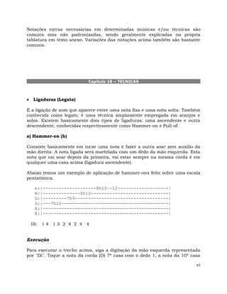 65
Notações extras necessárias em determinadas músicas e/ou técnicas são
comuns mas não padronizadas, sendo geralmente explicadas na própria
tablatura em texto anexo. Variações das notações acima também são bastante
comuns.
Capítulo 18 – TÉCNICAS
Ligaduras (Legato)
É a ligação de som que aparece entre uma nota fixa e uma nota solta. Também
conhecida como legato, é uma técnica amplamente empregada em aranjos e
solos. Existem basicamente dois tipos de ligaduras: uma ascendente e outra
descendente, conhecidas respectivamente como Hammer-on e Pull-of.
a) Hammer-on (h)
Consiste basicamente em tocar uma nota e fazer a outra soar sem auxílio da
mão direita. A nota ligada será martelada com um dedo da mão esquerda. Esta
nota que vai soar depois da primeira, vai estar sempre na mesma corda é em
qualquer uma casa acima (ligadura ascendente).
Abaixo temos um exemplo de aplicação de hammer-ons feito sobre uma escala
pentatônica.
e:|--------------------8h10--12-------------------|
B:|--------------8h10-----------------------------|
G:|---------7h9-----------------------------------|
D:|---7h10----------------------------------------|
A:|-----------------------------------------------|
E:|-----------------------------------------------|
Di: 1 4 1 3 2 4 2 4 4
Execução
Para executar o trecho acima, siga a digitação da mão esquerda representada
por "Di". Toque a nota da corda (D) 7ª casa com o dedo 1, a nota da 10ª casa
 