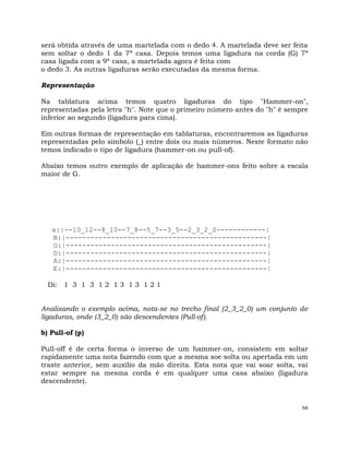 66
será obtida através de uma martelada com o dedo 4. A martelada deve ser feita
sem soltar o dedo 1 da 7ª casa. Depois temos uma ligadura na corda (G) 7ª
casa ligada com a 9ª casa, a martelada agora é feita com
o dedo 3. As outras ligaduras serão executadas da mesma forma.
Representação
Na tablatura acima temos quatro ligaduras do tipo "Hammer-on",
representadas pela letra "h". Note que o primeiro número antes do "h" é sempre
inferior ao segundo (ligadura para cima).
Em outras formas de representação em tablaturas, encontraremos as ligaduras
representadas pelo símbolo (_) entre dois ou mais números. Neste formato não
temos indicado o tipo de ligadura (hammer-on ou pull-of).
Abaixo temos outro exemplo de aplicação de hammer-ons feito sobre a escala
maior de G.
e:|--10_12--8_10--7_8--5_7--3_5--2_3_2_0------------|
B:|-------------------------------------------------|
G:|-------------------------------------------------|
D:|-------------------------------------------------|
A:|-------------------------------------------------|
E:|-------------------------------------------------|
Di: 1 3 1 3 1 2 1 3 1 3 1 2 1
Analisando o exemplo acima, nota-se no trecho final (2_3_2_0) um conjunto de
ligaduras, onde (3_2_0) são descendentes (Pull-of).
b) Pull-of (p)
Pull-off é de certa forma o inverso de um hammer-on, consistem em soltar
rapidamente uma nota fazendo com que a mesma soe solta ou apertada em um
traste anterior, sem auxílio da mão direita. Esta nota que vai soar solta, vai
estar sempre na mesma corda é em qualquer uma casa abaixo (ligadura
descendente).
 
