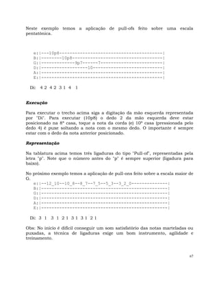 67
Neste exemplo temos a aplicação de pull-ofs feito sobre uma escala
pentatônica.
e:|---10p8----------------------------------------|
B:|--------10p8-----------------------------------|
G:|-------------9p7------7------------------------|
D:|------------------10---------------------------|
A:|-----------------------------------------------|
E:|-----------------------------------------------|
Di: 4 2 4 2 3 1 4 1
Execução
Para executar o trecho acima siga a digitação da mão esquerda representada
por "Di". Para executar (10p8) o dedo 2 da mão esquerda deve estar
posicionado na 8ª casa, toque a nota da corda (e) 10ª casa (pressionada pelo
dedo 4) é puxe soltando a nota com o mesmo dedo. O importante é sempre
estar com o dedo da nota anterior posicionado.
Representação
Na tablatura acima temos três ligaduras do tipo "Pull-of", representadas pela
letra "p". Note que o número antes do "p" é sempre superior (ligadura para
baixo).
No próximo exemplo temos a aplicação de pull-ons feito sobre a escala maior de
G.
e:|--12_10--10_8--8_7--7_5--5_3--3_2_0--------------|
B:|-------------------------------------------------|
G:|-------------------------------------------------|
D:|-------------------------------------------------|
A:|-------------------------------------------------|
E:|-------------------------------------------------|
Di: 3 1 3 1 2 1 3 1 3 1 2 1
Obs: No início é difícil conseguir um som satisfatório das notas marteladas ou
puxadas, a técnica de ligaduras exige um bom instrumento, agilidade e
treinamento.
 