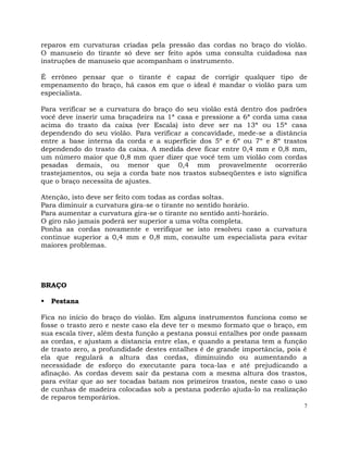 7
reparos em curvaturas criadas pela pressão das cordas no braço do violão.
O manuseio do tirante só deve ser feito após uma consulta cuidadosa nas
instruções de manuseio que acompanham o instrumento.
É errôneo pensar que o tirante é capaz de corrigir qualquer tipo de
empenamento do braço, há casos em que o ideal é mandar o violão para um
especialista.
Para verificar se a curvatura do braço do seu violão está dentro dos padrões
você deve inserir uma braçadeira na 1ª casa e pressione a 6ª corda uma casa
acima do trasto da caixa (ver Escala) isto deve ser na 13ª ou 15ª casa
dependendo do seu violão. Para verificar a concavidade, mede-se a distância
entre a base interna da corda e a superfície dos 5º e 6º ou 7º e 8º trastos
dependendo do trasto da caixa. A medida deve ficar entre 0,4 mm e 0,8 mm,
um número maior que 0,8 mm quer dizer que você tem um violão com cordas
pesadas demais, ou menor que 0,4 mm provavelmente ocorrerão
trastejamentos, ou seja a corda bate nos trastos subseqüentes e isto significa
que o braço necessita de ajustes.
Atenção, isto deve ser feito com todas as cordas soltas.
Para diminuir a curvatura gira-se o tirante no sentido horário.
Para aumentar a curvatura gira-se o tirante no sentido anti-horário.
O giro não jamais poderá ser superior a uma volta completa.
Ponha as cordas novamente e verifique se isto resolveu caso a curvatura
continue superior a 0,4 mm e 0,8 mm, consulte um especialista para evitar
maiores problemas.
BRAÇO
 Pestana
Fica no início do braço do violão. Em alguns instrumentos funciona como se
fosse o trasto zero e neste caso ela deve ter o mesmo formato que o braço, em
sua escala tiver, além desta função a pestana possui entalhes por onde passam
as cordas, e ajustam a distancia entre elas, e quando a pestana tem a função
de trasto zero, a profundidade destes entalhes é de grande importância, pois é
ela que regulará a altura das cordas, diminuindo ou aumentando a
necessidade de esforço do executante para toca-las e até prejudicando a
afinação. As cordas devem sair da pestana com a mesma altura dos trastos,
para evitar que ao ser tocadas batam nos primeiros trastos, neste caso o uso
de cunhas de madeira colocadas sob a pestana poderão ajuda-lo na realização
de reparos temporários.
 