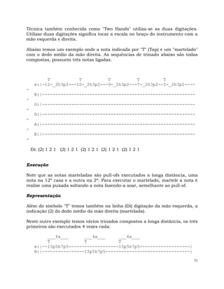 71
Técnica também conhecida como "Two Hands" utiliza-se as duas digitações.
Utilizar duas digitações significa tocar a escala no braço do instrumento com a
mão esquerda e direita.
Abaixo temos um exemplo onde a nota indicada por "T" (Tap) e um "martelado"
com o dedo médio da mão direita. As sequências de trinado abaixo são todas
compostas, possuem três notas ligadas.
T T T T T
e:|-12-_2h3p2---10-_2h3p2---9-_2h3p2---7-_2h3p2--5-_2h3p2----
-
B:|----------------------------------------------------------
-
G:|----------------------------------------------------------
-
D:|----------------------------------------------------------
-
A:|----------------------------------------------------------
-
E:|----------------------------------------------------------
-
Di: (2) 1 2 1 (2) 1 2 1 (2) 1 2 1 (2) 1 2 1 (2) 1 2 1
Execução
Note que as notas marteladas são pull-ofs executados a longa distância, uma
nota na 12ª casa e a outra na 2ª. Para executar o martelado, martele a nota é
realize uma puxada soltando a nota fazendo-a soar, semelhante ao pull-of.
Representação
Além do símbolo "T" temos também na linha (Di) digitação da mão esquerda, a
indicação (2) do dedo médio da mão direita (martelada).
Neste outro exemplo temos vários trinados compostos a longa distância, os três
primeiros são executados 4 vezes cada:
___4x___ ___4x___ ___4x___
T T T
e:|--15p5h7p5-------------------15p5h7p5-------------------|
B:|----------------15p5h7p5--------------------------------|
 