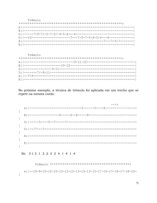 75
Trêmulo
********************************************************>
e:|-----------------------------------------------------------|
B:|-----------------------------------------------------------|
G:|-----7-9-7/-5-7-5/-4-5-4---4-------------------------------|
D:|--10---------------------7---7-5-7-5-4-5-4---4-------------|
A:|-------------------------------------------7---7-5-7-------|
E:|-----------------------------------------------------------|
Trêmulo
********************************************************>
e:|---------------------------9-11-12--------------------------|
B:|--------------------10-12-----------------------------------|
G:|---------------9-11-----------------------------------------|
D:|-------7/-9-11----------------------------------------------|
A:|--7-9-------------------------------------------------------|
E:|------------------------------------------------------------|
No próximo exemplo, a técnica de trêmulo foi aplicada em um trecho que se
repete na mesma corda:
--->
e:|----------------------------5------5----8-----------------
|
B:|----------------6-----6--8-----8--------------------------
|
G:|-----5----5--7-----7--------------------------------------
|
D:|--/7---7--------------------------------------------------
|
A:|----------------------------------------------------------
|
E:|----------------------------------------------------------
|
Di: 3 1 3 1 3 2 3 2 4 1 4 1 4
Trêmulo *******************************************>
e:|--10-8-10-12-10-12-13-12-13-15-13-15-17-15-17-18-17-18-20-
|
 