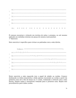 76
B:|----------------------------------------------------------
|
G:|----------------------------------------------------------
|
D:|----------------------------------------------------------
|
A:|----------------------------------------------------------
|
E:|----------------------------------------------------------
|
Di: 4 2 4 4 2 4 4 3 4 4 2 4 4 2 4 4 3 4 4
É comum encontrar o trêmulo em trechos de solos e arranjos, ou até mesmo
aplicado em melodias inteiras em peças de música instrumental.
1º Exercício
Este exercício é específico para treinar as paletadas com a mão direita.
Trêmulo *******************************************>
e:|--*-*-*)-(*-*-*-------------------------------------------
|
B:|------------------*-*-*)-(*-*-*---------------------------
|
G:|----------------------------------*-*-*)-(*-*-*-----------
|
D:|----------------------------------------*-*-*)-(*-*-*-----
|
A:|----------------------------------------------------------
|
E:|----------------------------------------------------------
|
Neste exercício a mão esquerda tem o papel de abafar as cordas. Comece
deslizando os dedos (mantenha o dedo apenas encostado na corda) a partir da
primeira casa até o fim do braço na 1ª corda, realizando o trêmulo com a mão
direita. Depois repita o movimento voltando para a primeira casa. Repita este
procedimento para todas cordas.
 