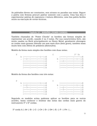 77
As paletadas devem ser constantes, sem atrasos ou paradas nas notas. Segure
a paleta com firmeza procure paletar somente com a ponta. Uma boa dica é
experimentar paletas de espessura e textura diferentes, uma boa paleta facilita
muito na execução de certas técnicas.
Capítulo 19 – BORDÕES (POWER CHORDS)
Também chamados de "Power Chords" os bordões são formas simples de
representar um acorde, usando 2 ou 3 notas. Por sua característica forte, são
muito usados no Rock principalmente no Heavy Metal, geralmente abrangem
as cordas mais grossas obtendo um som mais duro (bem grave), também soam
muito bem com efeitos de pedaleira (distorções).
Modelo da forma mais simples dos bordões com duas notas:.
F C 3º Tr
b |-----|-----|--1--|:E |-----|-----|-----|:E
. |--2--|-----|-----|:A b |-----|-----|--1--|:A
|-----|-----|-----|:D . |--2--|-----|-----|:D
|-----|-----|-----|:G |-----|-----|-----|:G
|-----|-----|-----|:B |-----|-----|-----|:B
|-----|-----|-----|:e |-----|-----|-----|:e
Modelo da forma dos bordões com três notas:
F C
b |-----|-----|--1--|:E |-----|-----|-----|:E
. |--2--|-----|-----|:A b |-----|-----|--1--|:A
|--3--|-----|-----|:D . |--2--|-----|-----|:D
|-----|-----|-----|:G |--3--|-----|-----|:G
|-----|-----|-----|:B |-----|-----|-----|:B
|-----|-----|-----|:e |-----|-----|-----|:e
Seguindo os modelos acima podemos aplicar os bordões para os outros
acordes, basta conhecer e lembrar das notas das cordas mais graves do
instrumento 5ª e 6ª cordas.
5º corda A:|-A#-|-B--|-C--|-C#-|-D--|-D#-|-E--|-F--|-F#--|...
 