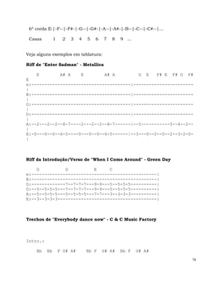 78
6º corda E:|-F--|-F#-|-G--|-G#-|-A--|-A#-|-B--|-C--|-C#--|...
Casas 1 2 3 4 5 6 7 8 9 ...
Veja alguns exemplos em tablatura:
Riff de "Enter Sadman" - Metallica
E A# A E A# A G E F# E F# G F#
E
e:--------------------------------------|-----------------------
|
B:--------------------------------------|-----------------------
|
G:--------------------------------------|-----------------------
|
D:--------------------------------------|-----------------------
|
A:--2---2--2--8-7----2---2--2--8-7------|--5-----------5--4--2--
|
E:-0---0--0--6-5----0---0--0--6-5------|--3---0--2--0--2--3-2-0-
|
Riff da Introdução/Verso de "When I Come Around" - Green Day
G D E C
e:------------------------------------------------|
B:------------------------------------------------|
G:-------------7--7-7-7---9-9---5--5-5-5----------|
D:--5--5-5-5---7--7-7-7---9-9---5--5-5-5----------|
A:--5--5-5-5---5--5-5-5---7-7---3--3-3-3----------|
E:--3--3-3-3--------------------------------------|
Trechos de "Everybody dance now" - C & C Music Factory
Intro.:
Bb Bb F G# A# Bb F G# A# Bb F G# A#
 
