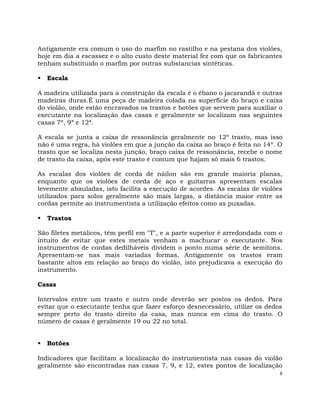8
Antigamente era comum o uso do marfim no rastilho e na pestana dos violões,
hoje em dia a escassez e o alto custo deste material fez com que os fabricantes
tenham substituído o marfim por outras substancias sintéticas.
 Escala
A madeira utilizada para a construção da escala é o ébano o jacarandá e outras
madeiras duras.É uma peça de madeira colada na superfície do braço e caixa
do violão, onde estão encravados os trastos e botões que servem para auxiliar o
executante na localização das casas e geralmente se localizam nas seguintes
casas 7ª, 9ª e 12ª.
A escala se junta a caixa de ressonância geralmente no 12º trasto, mas isso
não é uma regra, há violões em que a junção da caixa ao braço é feita no 14º. O
trasto que se localiza nesta junção, braço caixa de ressonância, recebe o nome
de trasto da caixa, após este trasto é comum que hajam só mais 6 trastos.
As escalas dos violões de corda de náilon são em grande maioria planas,
enquanto que os violões de corda de aço e guitarras apresentam escalas
levemente abauladas, isto facilita a execução de acordes. As escalas de violões
utilizados para solos geralmente são mais largas, a distância maior entre as
cordas permite ao instrumentista a utilização efeitos como as puxadas.
 Trastos
São filetes metálicos, têm perfil em "T", e a parte superior é arredondada com o
intuito de evitar que estes metais venham a machucar o executante. Nos
instrumentos de cordas dedilháveis dividem o ponto numa série de semitons.
Apresentam-se nas mais variadas formas. Antigamente os trastos eram
bastante altos em relação ao braço do violão, isto prejudicava a execução do
instrumento.
Casas
Intervalos entre um trasto e outro onde deverão ser postos os dedos. Para
evitar que o executante tenha que fazer esforço desnecessário, utilize os dedos
sempre perto do trasto direito da casa, mas nunca em cima do trasto. O
número de casas é geralmente 19 ou 22 no total.
 Botões
Indicadores que facilitam a localização do instrumentista nas casas do violão
geralmente são encontradas nas casas 7, 9, e 12, estes pontos de localização
 