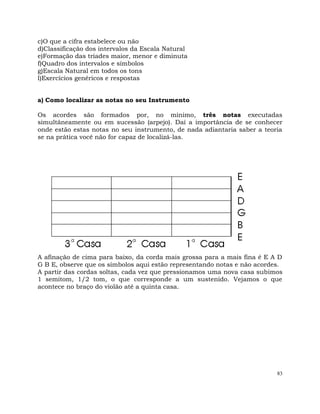 83
c)O que a cifra estabelece ou não
d)Classificação dos intervalos da Escala Natural
e)Formação das tríades maior, menor e diminuta
f)Quadro dos intervalos e símbolos
g)Escala Natural em todos os tons
l)Exercícios genéricos e respostas
a) Como localizar as notas no seu Instrumento
Os acordes são formados por, no mínimo, três notas executadas
simultâneamente ou em sucessão (arpejo). Daí a importância de se conhecer
onde estão estas notas no seu instrumento, de nada adiantaria saber a teoria
se na prática você não for capaz de localizá-las.
A afinação de cima para baixo, da corda mais grossa para a mais fina é E A D
G B E, observe que os símbolos aqui estão representando notas e não acordes.
A partir das cordas soltas, cada vez que pressionamos uma nova casa subimos
1 semitom, 1/2 tom, o que corresponde a um sustenido. Vejamos o que
acontece no braço do violão até a quinta casa.
 