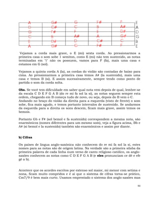 84
Vejamos a corda mais grave, o E (mi) sexta corda. Ao pressionarmos a
primeira casa o som sobe 1 semiton, como E (mi) não tem sustenido, as notas
terminadas em "i" não os possuem, vamos para F (fa), mais uma casa e
estamos em G (sol).
Vejamos a quinta corda A (la), as cordas do violão são contadas de baixo para
cima. Ao pressionarmos a primeira casa temos A# (la sustenido), mais uma
casa e temos B (si). E assim sucessivamente, sempre tendo como ponto de
partida o som da corda solta.
Obs. Se você tem dificuldade em saber qual nota vem depois de qual, lembre-se
da escala C D E F G A B (do re mi fa sol la si), as notas seguem sempre esta
ordem, chegando em B começa tudo de novo, ou seja, depois do B vem o C.
Andando no braço do violão da direita para a esquerda (visto de frente) o som
sobe, fica mais agudo, e temos portanto intervalos de sustenido. Se andarmos
da esquerda para a direita os sons descem, ficam mais grave, assim temos os
bemois.
Portanto Gb e F# (sol bemol e fa sustenido) correspondem a mesma nota, são
enarmônicos (nomes diferentes para um mesmo som), veja a figura acima, Bb e
A# (si bemol e la sustenido) também são enarmônicos e assim por diante.
b) Cifras
Os países de lingua anglo-saxônica não conhecem do re mi fa sol la si, estes
nomes para as notas são de orígem latina. Na verdade são a primeira sílaba da
primeira palavra de cada linha num verso de canto religioso católico, os anglo-
saxões conhecem as notas como C D E F G A B (e eles pronunciam ce dê e efe
gê a b).
Acontece que os acordes escritos por extenso sol maior, mi menor com setima e
nona, ficam muito compridos e é ai que o sistema de cifras torna-se prático,
Cm7/9 é bem mais curto. Usamos emprestado o sistema dos anglo-saxões mas
 