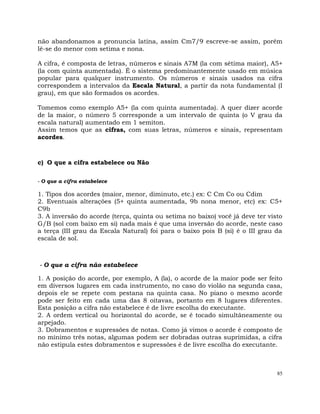 85
não abandonamos a pronuncia latina, assim Cm7/9 escreve-se assim, porém
lê-se do menor com setima e nona.
A cifra, é composta de letras, números e sinais A7M (la com sétima maior), A5+
(la com quinta aumentada). É o sistema predominantemente usado em música
popular para qualquer instrumento. Os números e sinais usados na cifra
correspondem a intervalos da Escala Natural, a partir da nota fundamental (I
grau), em que são formados os acordes.
Tomemos como exemplo A5+ (la com quinta aumentada). A quer dizer acorde
de la maior, o número 5 corresponde a um intervalo de quinta (o V grau da
escala natural) aumentado em 1 semiton.
Assim temos que as cifras, com suas letras, números e sinais, representam
acordes.
c) O que a cifra estabelece ou Não
- O que a cifra estabelece
1. Tipos dos acordes (maior, menor, diminuto, etc.) ex: C Cm Co ou Cdim
2. Eventuais alterações (5+ quinta aumentada, 9b nona menor, etc) ex: C5+
C9b
3. A inversão do acorde (terça, quinta ou setima no baixo) você já deve ter visto
G/B (sol com baixo em si) nada mais é que uma inversão do acorde, neste caso
a terça (III grau da Escala Natural) foi para o baixo pois B (si) é o III grau da
escala de sol.
- O que a cifra não estabelece
1. A posição do acorde, por exemplo, A (la), o acorde de la maior pode ser feito
em diversos lugares em cada instrumento, no caso do violão na segunda casa,
depois ele se repete com pestana na quinta casa. No piano o mesmo acorde
pode ser feito em cada uma das 8 oitavas, portanto em 8 lugares diferentes.
Esta posição a cifra não estabelece é de livre escolha do executante.
2. A ordem vertical ou horizontal do acorde, se é tocado simultâneamente ou
arpejado.
3. Dobramentos e supressões de notas. Como já vimos o acorde é composto de
no mínimo três notas, algumas podem ser dobradas outras suprimidas, a cifra
não estipula estes dobramentos e supressões é de livre escolha do executante.
 
