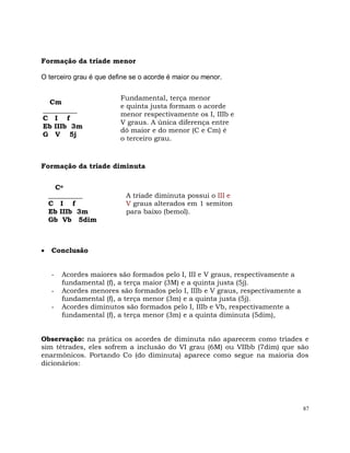 87
Formação da tríade menor
O terceiro grau é que define se o acorde é maior ou menor.
Cm
__________
C I f
Eb IIIb 3m
G V 5j
Fundamental, terça menor
e quinta justa formam o acorde
menor respectivamente os I, IIIb e
V graus. A única diferença entre
dó maior e do menor (C e Cm) é
o terceiro grau.
Formação da tríade diminuta
Co
__________
C I f
Eb IIIb 3m
Gb Vb 5dim
A tríade diminuta possui o III e
V graus alterados em 1 semiton
para baixo (bemol).
Conclusão
- Acordes maiores são formados pelo I, III e V graus, respectivamente a
fundamental (f), a terça maior (3M) e a quinta justa (5j).
- Acordes menores são formados pelo I, IIIb e V graus, respectivamente a
fundamental (f), a terça menor (3m) e a quinta justa (5j).
- Acordes diminutos são formados pelo I, IIIb e Vb, respectivamente a
fundamental (f), a terça menor (3m) e a quinta diminuta (5dim),
Observação: na prática os acordes de diminuta não aparecem como tríades e
sim tétrades, eles sofrem a inclusão do VI grau (6M) ou VIIbb (7dim) que são
enarmônicos. Portando Co (do diminuta) aparece como segue na maioria dos
dicionários:
 