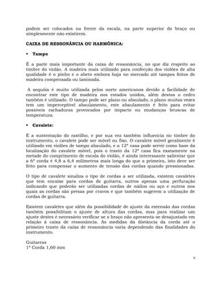 9
podem ser colocados na frente da escala, na parte superior do braço ou
simplesmente não existirem.
CAIXA DE RESSONÂNCIA OU HARMÔNICA:
 Tampo
É a parte mais importante da caixa de ressonância, no que diz respeito ao
timbre do violão. A madeira mais utilizado para confecção dos violões de alta
qualidade é o pinho e o abeto embora haja no mercado até tampos feitos de
madeira compensada ou laminada.
A sequóia é muito utilizada pelos norte americanos devido a facilidade de
encontrar este tipo de madeira nos estados unidos, além destas o cedro
também é utilizado. O tampo pode ser plano ou abaulado, o plano muitas vezes
tem um imperceptível abaulamento, este abaulamento é feito para evitar
possíveis rachaduras provocados por impacto ou mudanças bruscas de
temperatura.
 Cavalete:
É a sustentação do rastilho, e por sua vez também influencia no timbre do
instrumento, o cavalete pode ser móvel ou fixo. O cavalete móvel geralmente é
utilizado em violões de tampo abaulado, e a 12ª casa pode servir como base da
localização do cavalete móvel, pois o trasto da 12ª casa fica exatamente na
metade do comprimento de escala do violão, é ainda interessante salientar que
a 6ª corda é 4,8 a 6,4 milímetros mais longa do que a primeira, isto deve ser
feito para compensar o aumento de tensão das cordas quando pressionadas.
O tipo de cavalete sinaliza o tipo de cordas a ser utilizada, existem cavaletes
que tem encaixe para cordas de guitarra, outros apenas uma perfuração
indicando que poderão ser utilizadas cordas de náilon ou aço e outros nos
quais as cordas são presas por cravos e que também sugerem a utilização de
cordas de guitarra.
Existem cavaletes que além da possibilidade de ajuste da extensão das cordas
também possibilitam o ajuste de altura das cordas, mas para realizar um
ajuste destes é necessário verificar se o braço não apresenta-se desajustado em
relação à caixa de ressonância. As medidas da distância da corda até o
primeiro trasto da caixa de ressonância varia dependendo das finalidades do
instrumento.
Guitarras
1ª Corda 1,60 mm
 