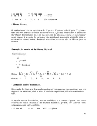92
I II III IV V VI VII VIII --> graus
B C# D E F# G A B --> notas
1 1/2 1 1 1/2 1 1 --> intervalos
- Menor Natural
O modo menor tem os meio-tons do 2º para o 3º graus, e do 5º para 6º graus e
tem um tom entre as demais notas da escala. Quando analisamos a escala de
DÓ Maior descobrimos que ela não precisa de alteração para se caracterizar
como maior, já a escala de La Menor não precisa de nenhuma alteração para se
caracterizar como menor. Portanto usaremos a escala de La Menor para o
estudo.
Exemplo da escala de Lá Menor Natural
Representação:
/
/  = Tom
 / = Semitom
/
/ / / / /
Notas: Lá /  Si  / Do /  Re /  Mi  / Fá /  Sol /  Lá
/ /
Graus: 1 2 3 4 5 6 7 8
- Diatônica menor harmônica
É formada de 2 tetracordes sendo o primeiro composto de tom semitom tom e o
segundo de semitom, tom e meio e semitom separados por um intervalo de 1
tom.
A escala menor harmônica, menor melódica e a menor cigana, tem uma
sonoridade muito marcante na música flamenca, podem ser também bem
empregadas em outros estilos.
I II III IV V VI VII VIII --> graus
 