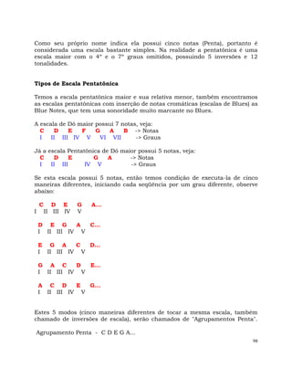 98
Como seu próprio nome indica ela possui cinco notas (Penta), portanto é
considerada uma escala bastante simples. Na realidade a pentatônica é uma
escala maior com o 4º e o 7º graus omitidos, possuindo 5 inversões e 12
tonalidades.
Tipos de Escala Pentatônica
Temos a escala pentatônica maior e sua relativa menor, também encontramos
as escalas pentatônicas com inserção de notas cromáticas (escalas de Blues) as
Blue Notes, que tem uma sonoridade muito marcante no Blues.
A escala de Dó maior possui 7 notas, veja:
C D E F G A B -> Notas
I II III IV V VI VII -> Graus
Já a escala Pentatônica de Dó maior possui 5 notas, veja:
C D E G A -> Notas
I II III IV V -> Graus
Se esta escala possui 5 notas, então temos condição de executa-la de cinco
maneiras diferentes, iniciando cada seqüência por um grau diferente, observe
abaixo:
C D E G A...
I II III IV V
D E G A C...
I II III IV V
E G A C D...
I II III IV V
G A C D E...
I II III IV V
A C D E G...
I II III IV V
Estes 5 modos (cinco maneiras diferentes de tocar a mesma escala, também
chamado de inversões de escala), serão chamados de "Agrupamentos Penta".
Agrupamento Penta - C D E G A...
 