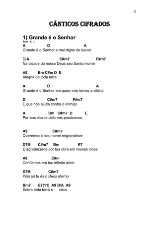 12
Cânticos Cifrados
1) Grande é o Senhor
Tom: A
A D A
Grande é o Senhor e mui digno de louvor
D/A C#m7 F#m7
Na cidade do nosso Deus seu Santo monte
A9 Bm C#m D E
Alegria de toda terra
A D A
Grande é o Senhor em quem nós temos a vitória
D C#m7 F#m7
E que nos ajuda contra o inimigo
A Bm C#m7 D E
Por isso diante dele nos prostramos
A9 C#m7
Queremos o seu nome engrandecer
D7M C#m7 Bm E7
E agradecer-te por tua obra em nossas vidas
A9 C#m
Confiamos em teu infinito amor
D7M C#m7
Pois só tu és o Deus eterno
Bm7 E7(11) A9 D/A A9
Sobre toda terra e céus
 