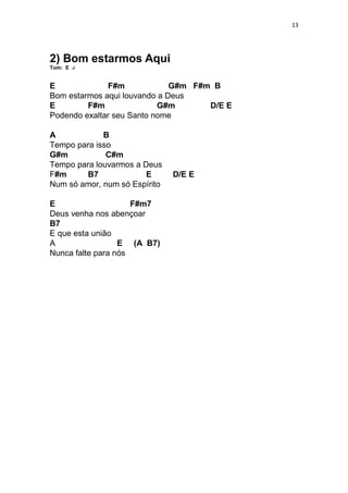 13
2) Bom estarmos Aqui
Tom: E
E F#m G#m F#m B
Bom estarmos aqui louvando a Deus
E F#m G#m D/E E
Podendo exaltar seu Santo nome
A B
Tempo para isso
G#m C#m
Tempo para louvarmos a Deus
F#m B7 E D/E E
Num só amor, num só Espírito
E F#m7
Deus venha nos abençoar
B7
E que esta união
A E (A B7)
Nunca falte para nós
 