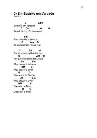 14
3) Em Espírito em Verdade
Tom: G
G D/F#
Espírito, em verdade
C Cm G D
Te adoramos, Te adoramos
Em
Reis dos reis e Senhor
C Am D
Te entregamos nosso viver
C AM D
Pra te adorar, ó Rei dos reis
C AM D
Foi que eu nasci ó Rei Jesus
BM Em
Meu prazer é te louvar
BM C
Meu prazer é estar
D G
Nos átrios do Senhor
BM Em
Meu prazer é viver
BM C
Na casa de Deus
D G
Onde flui o amor
 