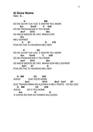 15
4) Doce Nome
Tom: G
G BM
SÓ DE OUVIR TUA VOZ E SENTIR TEU AMOR
Em Em/D C G/B
SÓ DE PRONUNCIAR O TEU NOME
Am7 D7/C Bm
OS MEUS MEDOS SE VÃO MINHA DOR
Em
MEU SOFRER
C A7 D C/D
POIS DE PAZ TU INUNDAS MEU SER
G G4
SÓ DE OUVIR TUA VOZ E SENTIR TEU AMOR
Em Em/D C G/B
SÓ DE PRONUNCIAR O TEU NOME
Am7 D7/C Bm
OS MEUS MEDOS SE VÃO MINHA DOR MEU SOFRER
A4/7 A7 D
POIS DE PAZ TU INUNDAS MEU SER
G BM C9 G/B
JESUS QUE DOCE NOME
Am7 D7/C Bm7 Em7 D7
QUE TRANSFORMA EM ALEGRIA O MEU TRISTE CO RA ÇÃO
G BM C9 G/B
JESUS SÓ O TEU NOME
Am D G
É CAPAZ DE DAR AO HOMEM SALVAÇÃO.
 