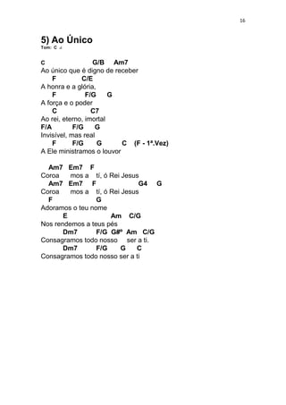 16
5) Ao Único
Tom: C
C G/B Am7
Ao único que é digno de receber
F C/E
A honra e a glória,
F F/G G
A força e o poder
C C7
Ao rei, eterno, imortal
F/A F/G G
Invisível, mas real
F F/G G C (F - 1ª.Vez)
A Ele ministramos o louvor
Am7 Em7 F
Coroa mos a tí, ó Rei Jesus
Am7 Em7 F G4 G
Coroa mos a tí, ó Rei Jesus
F G
Adoramos o teu nome
E Am C/G
Nos rendemos a teus pés
Dm7 F/G G#º Am C/G
Consagramos todo nosso ser a ti.
Dm7 F/G G C
Consagramos todo nosso ser a ti
 