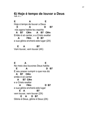 17
6) Hoje é tempo de louvar a Deus
Tom: E
E A E
Hoje é tempo de louvar a Deus
E A D B7
nós agora habita teu espirito
A B7 C#m A B7 C#m
Então é só cantar, e a Cristo exaltar
A F#m D B7
e sua glória encherá este lugar (2X)
E A B7
Vem louvar, vem louvar (4X)
E A E
No meio dos louvores Deus habita
E A D B7
É seu prazer cumprir o que nos diz
A B7 C#m
então é só cantar
A B7 C#m
e a Cristo exaltar
A F#m D B7
e sua glória encherá este lugar
E A B7
vem louvar, vem louvar (2X)
E A D B7
Glória à Deus, glória à Deus (2X)
 