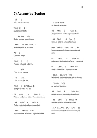 18
7) Aclame ao Senhor
A9 E
Meu Jesus, salvador
F#m7 E D
Outro igual não há
A/C# D A/E
Todos os dias quero louvar
F#m7 G D/F# Esus E
As maravilhas de teu amor
A9 E
Consolo, abrigo
F#m7 E D
Força e refúgio é o Senhor
A/C#
Com todo o meu ser
D A/E
Com tudo o que sou
F#m7 G D/F# Esus E
Sempre te ado - ra - rei
A9 F#m7 D Esus E
Aclame ao Senhor toda a Terra e cantemos
A9 F#m7 D Esus E
Poder, majestade e louvores ao Rei
F#m7 F#m7/E D7M
Montanhas se prostrem e rujam os mares
E D/F# E/G#
Ao som de teu nome
A9 F#m7 D Esus E
Alegre te louvo por teus grandes feitos
A9 F#m7 D Esus E
Firmado estarei, sempre te amarei
F#m7 F#m7/E D7M D/E A9
Incomparáveis são tuas promessas prá
mim
B9 G#m7 E F#sus F#
Aclame ao Senhor toda a Terra e cantemos
B9 G#m7 E F#sus F#
Poder, majestade e louvores ao Rei
G#m7 G#m7/F# E7M
Montanhas se prostrem e rujam os mares
F# E/G# F#/A#
Ao som de teu nome
B9 G#m7 E F#sus F#
Alegre te louvo por teus grandes feitos
B9 G#m7 E F#sus F#
Firmado estarei, sempre te amarei
G#m7 G#m7/F# E7M E/F# B9
Incomparáveis são tuas promessas prá
mim
 