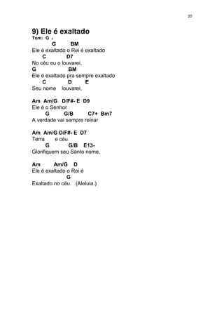 20
9) Ele é exaltado
Tom: G
G BM
Ele é exaltado o Rei é exaltado
C D7
No céu eu o louvarei,
G BM
Ele é exaltado pra sempre exaltado
C D E
Seu nome louvarei,
Am Am/G D/F#- E D9
Ele é o Senhor
G G/B C7+ Bm7
A verdade vai sempre reinar
Am Am/G D/F#- E D7
Terra e céu
G G/B E13-
Glorifiquem seu Santo nome.
Am Am/G D
Ele é exaltado o Rei é
G
Exaltado no céu. (Aleluia.)
 
