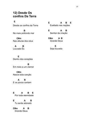 23
12) Desde Os
confins Da Terra
E
Desde os confins da Terra
B
No mais profundo mar
C#m
Nas alturas dos céus
A B
Louvado És
E
Dentro dos corações
B
Em meio a um clamor
C#m
Nasce esta canção
A B
E os povos cantam
E A B E
Por toda eternidade
E A B
Tu serás adorado
C#m A B
Grande Deus
E A B E
Exaltado nas nações
E A B
Senhor da criação
C#m A B
Grande Deus
E
Seja louvado
 