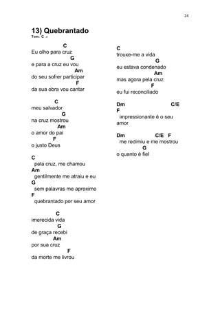 24
13) Quebrantado
Tom: C
C
Eu olho para cruz
G
e para a cruz eu vou
Am
do seu sofrer participar
F
da sua obra vou cantar
C
meu salvador
G
na cruz mostrou
Am
o amor do pai
F
o justo Deus
C
pela cruz, me chamou
Am
gentilmente me atraiu e eu
G
sem palavras me aproximo
F
quebrantado por seu amor
C
imerecida vida
G
de graça recebi
Am
por sua cruz
F
da morte me livrou
C
trouxe-me a vida
G
eu estava condenado
Am
mas agora pela cruz
F
eu fui reconciliado
Dm C/E
F
impressionante é o seu
amor
Dm C/E F
me redimiu e me mostrou
G
o quanto é fiel
 