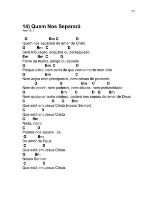 25
14) Quem Nos Separará
Tom: G
G Bm C D
Quem nos separará do amor de Cristo
G Bm C D
Será tribulação, angústia ou perseguição
Em Bm C D
Fome ou nudez, perigo ou espada
G Bm C D
Porque estou bem certo de que nem a morte nem vida
G Bm C
Nem anjos nem principados, nem coisas do presente,
D G Bm C D
Nem do porvir, nem poderes, nem alturas, nem profundidade
G Bm C D G Bm
Nem qualquer outra criatura, poderá nos separa do amor de Deus
C D G Bm
Que está em Jesus Cristo (nosso Senhor)
C D
Que está em Jesus Cristo
G Bm
Nada, nada
C D
Poderá nos separa 2x
G Bm
Do amor de Deus
C D
Que está em Jesus Cristo
G Bm
Nosso Senhor
C D
Que está em Jesus Cristo.
 