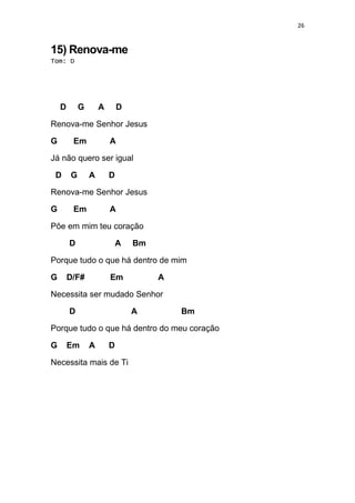 26
15) Renova-me
Tom: D
D G A D
Renova-me Senhor Jesus
G Em A
Já não quero ser igual
D G A D
Renova-me Senhor Jesus
G Em A
Põe em mim teu coração
D A Bm
Porque tudo o que há dentro de mim
G D/F# Em A
Necessita ser mudado Senhor
D A Bm
Porque tudo o que há dentro do meu coração
G Em A D
Necessita mais de Ti
 
