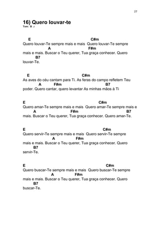 27
16) Quero louvar-te
Tom: B
E C#m
Quero louvar-Te sempre mais e mais Quero louvar-Te sempre
A F#m
mais e mais. Buscar o Teu querer, Tua graça conhecer. Quero
B7
louvar-Te.
E C#m
As aves do céu cantam para Ti. As feras do campo refletem Teu
A F#m B7
poder. Quero cantar, quero levantar As minhas mãos à Ti
E C#m
Quero amar-Te sempre mais e mais Quero amar-Te sempre mais e
A F#m B7
mais. Buscar o Teu querer, Tua graça conhecer. Quero amar-Te.
E C#m
Quero servir-Te sempre mais e mais Quero servir-Te sempre
A F#m
mais e mais. Buscar o Teu querer, Tua graça conhecer. Quero
B7
servir-Te.
E C#m
Quero buscar-Te sempre mais e mais Quero buscar-Te sempre
A F#m
mais e mais. Buscar o Teu querer, Tua graça conhecer. Quero
B7
buscar-Te.
 