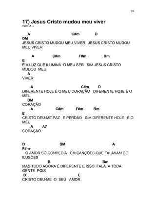 28
17) Jesus Cristo mudou meu viver
Tom: A
A C#m D
DM
JESUS CRISTO MUDOU MEU VIVER JESUS CRISTO MUDOU
MEU VIVER
A C#m F#m Bm
E
É A LUZ QUE ILUMINA O MEU SER SIM JESUS CRISTO
MUDOU MEU
A
VIVER
A C#m D
DIFERENTE HOJE É O MEU CORAÇÃO DIFERENTE HOJE É O
MEU
DM
CORAÇÃO
A C#m F#m Bm
E
CRISTO DEU-ME PAZ E PERDÃO SIM DIFERENTE HOJE É O
MEU
A A7
CORAÇÃO
D DM A
F#m
O AMOR SÓ CONHECIA EM CANÇÕES QUE FALAVAM DE
ILUSÕES
B Bm
MAS TUDO AGORA É DIFERENTE E ISSO FALA A TODA
GENTE POIS
B E
CRISTO DEU-ME O SEU AMOR
 